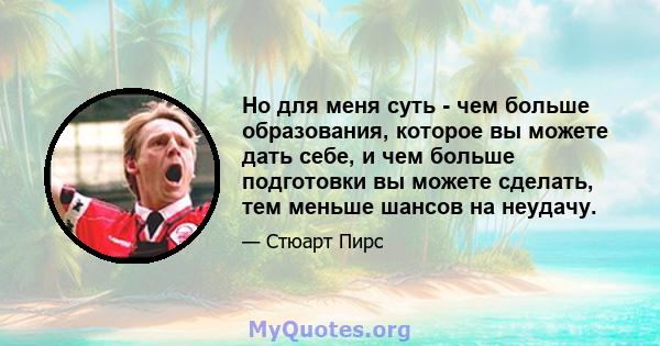 Но для меня суть - чем больше образования, которое вы можете дать себе, и чем больше подготовки вы можете сделать, тем меньше шансов на неудачу.