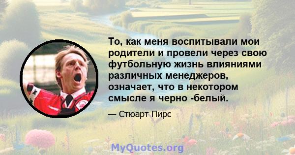 То, как меня воспитывали мои родители и провели через свою футбольную жизнь влияниями различных менеджеров, означает, что в некотором смысле я черно -белый.