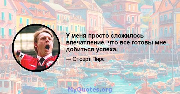 У меня просто сложилось впечатление, что все готовы мне добиться успеха.