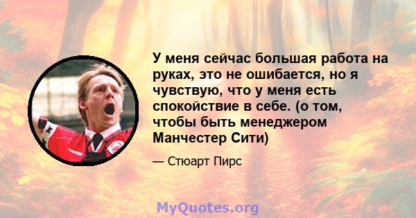 У меня сейчас большая работа на руках, это не ошибается, но я чувствую, что у меня есть спокойствие в себе. (о том, чтобы быть менеджером Манчестер Сити)