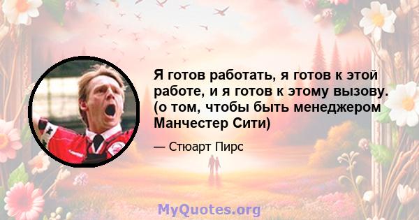 Я готов работать, я готов к этой работе, и я готов к этому вызову. (о том, чтобы быть менеджером Манчестер Сити)