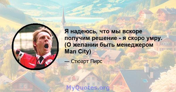 Я надеюсь, что мы вскоре получим решение - я скоро умру. (О желании быть менеджером Man City)