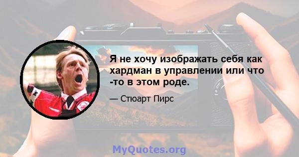 Я не хочу изображать себя как хардман в управлении или что -то в этом роде.