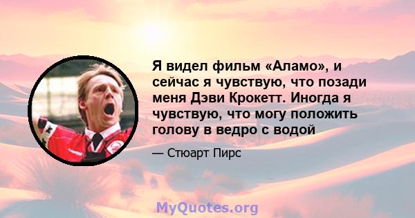 Я видел фильм «Аламо», и сейчас я чувствую, что позади меня Дэви Крокетт. Иногда я чувствую, что могу положить голову в ведро с водой