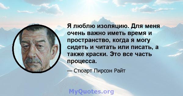 Я люблю изоляцию. Для меня очень важно иметь время и пространство, когда я могу сидеть и читать или писать, а также краски. Это все часть процесса.