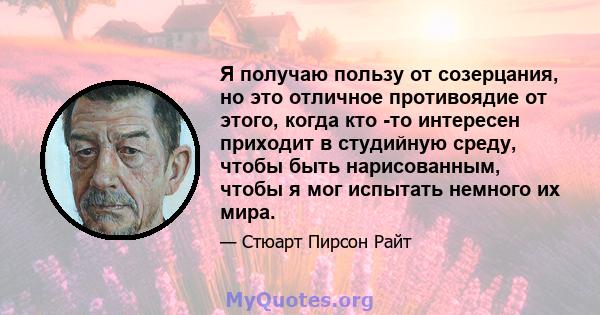 Я получаю пользу от созерцания, но это отличное противоядие от этого, когда кто -то интересен приходит в студийную среду, чтобы быть нарисованным, чтобы я мог испытать немного их мира.