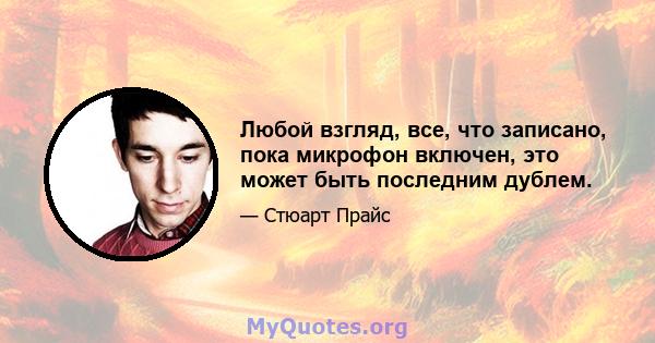 Любой взгляд, все, что записано, пока микрофон включен, это может быть последним дублем.