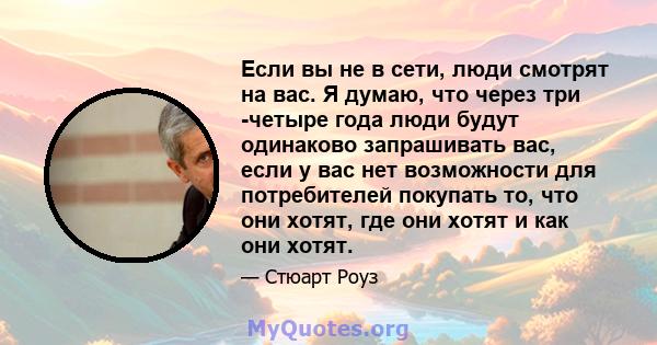 Если вы не в сети, люди смотрят на вас. Я думаю, что через три -четыре года люди будут одинаково запрашивать вас, если у вас нет возможности для потребителей покупать то, что они хотят, где они хотят и как они хотят.