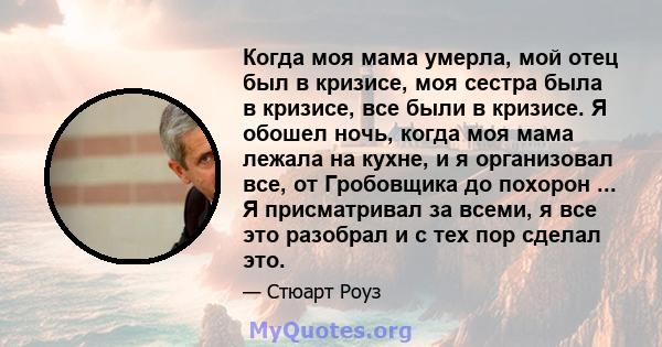 Когда моя мама умерла, мой отец был в кризисе, моя сестра была в кризисе, все были в кризисе. Я обошел ночь, когда моя мама лежала на кухне, и я организовал все, от Гробовщика до похорон ... Я присматривал за всеми, я