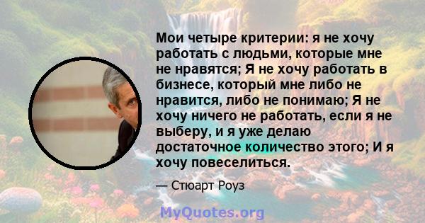 Мои четыре критерии: я не хочу работать с людьми, которые мне не нравятся; Я не хочу работать в бизнесе, который мне либо не нравится, либо не понимаю; Я не хочу ничего не работать, если я не выберу, и я уже делаю