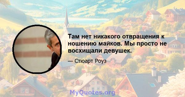 Там нет никакого отвращения к ношению майков. Мы просто не восхищали девушек.