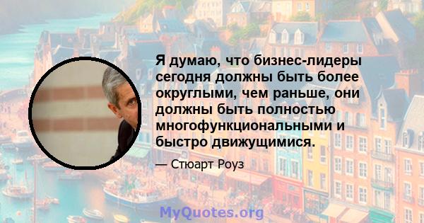 Я думаю, что бизнес-лидеры сегодня должны быть более округлыми, чем раньше, они должны быть полностью многофункциональными и быстро движущимися.