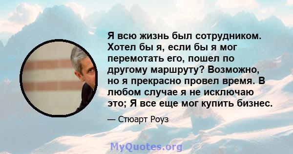 Я всю жизнь был сотрудником. Хотел бы я, если бы я мог перемотать его, пошел по другому маршруту? Возможно, но я прекрасно провел время. В любом случае я не исключаю это; Я все еще мог купить бизнес.