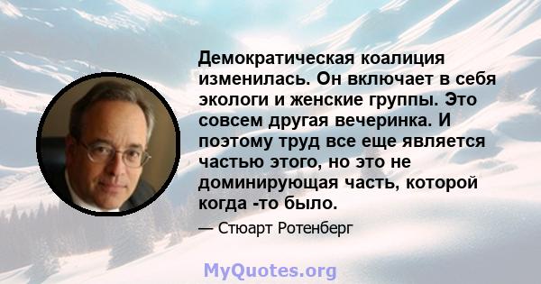 Демократическая коалиция изменилась. Он включает в себя экологи и женские группы. Это совсем другая вечеринка. И поэтому труд все еще является частью этого, но это не доминирующая часть, которой когда -то было.