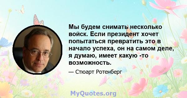 Мы будем снимать несколько войск. Если президент хочет попытаться превратить это в начало успеха, он на самом деле, я думаю, имеет какую -то возможность.