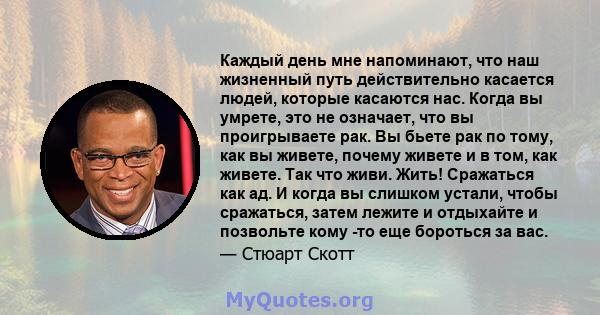 Каждый день мне напоминают, что наш жизненный путь действительно касается людей, которые касаются нас. Когда вы умрете, это не означает, что вы проигрываете рак. Вы бьете рак по тому, как вы живете, почему живете и в