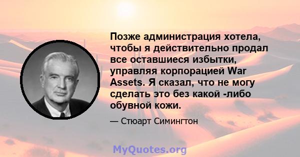 Позже администрация хотела, чтобы я действительно продал все оставшиеся избытки, управляя корпорацией War Assets. Я сказал, что не могу сделать это без какой -либо обувной кожи.