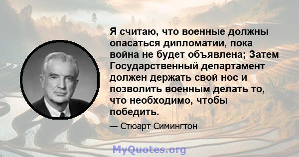 Я считаю, что военные должны опасаться дипломатии, пока война не будет объявлена; Затем Государственный департамент должен держать свой нос и позволить военным делать то, что необходимо, чтобы победить.