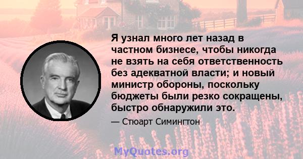 Я узнал много лет назад в частном бизнесе, чтобы никогда не взять на себя ответственность без адекватной власти; и новый министр обороны, поскольку бюджеты были резко сокращены, быстро обнаружили это.