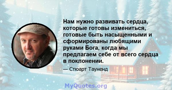 Нам нужно развивать сердца, которые готовы измениться, готовые быть насыщенными и сформированы любящими руками Бога, когда мы предлагаем себе от всего сердца в поклонении.