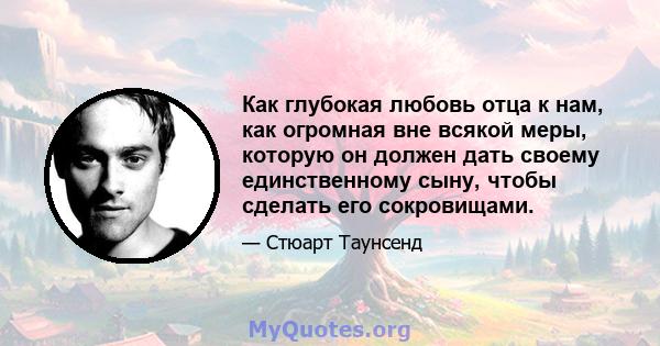 Как глубокая любовь отца к нам, как огромная вне всякой меры, которую он должен дать своему единственному сыну, чтобы сделать его сокровищами.