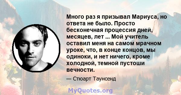 Много раз я призывал Мариуса, но ответа не было. Просто бесконечная процессия дней, месяцев, лет ... Мой учитель оставил меня на самом мрачном уроке, что, в конце концов, мы одиноки, и нет ничего, кроме холодной, темной 