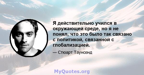 Я действительно учился в окружающей среде, но я не понял, что это было так связано с политикой, связанной с глобализацией.