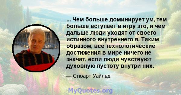 ... Чем больше доминирует ум, тем больше вступает в игру эго, и чем дальше люди уходят от своего истинного внутреннего я. Таким образом, все технологические достижения в мире ничего не значат, если люди чувствуют