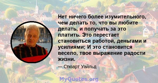 Нет ничего более изумительного, чем делать то, что вы любите делать, и получать за это платить. Это перестает становиться работой, деньгами и усилиями; И это становится весело, твое выражение радости жизни.