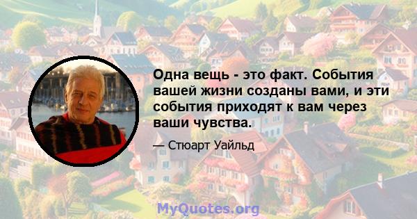 Одна вещь - это факт. События вашей жизни созданы вами, и эти события приходят к вам через ваши чувства.