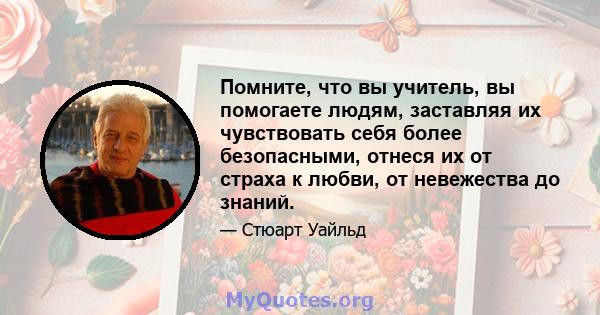 Помните, что вы учитель, вы помогаете людям, заставляя их чувствовать себя более безопасными, отнеся их от страха к любви, от невежества до знаний.