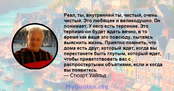 Реал, ты, внутренний ты, чистый, очень чистый. Это любящее и великодушно. Он понимает. У него есть терпение. Это терпимо-он будет ждать вечно, в то время как ваше эго повсюду, пытаясь выяснить жизнь. Приятно помнить,