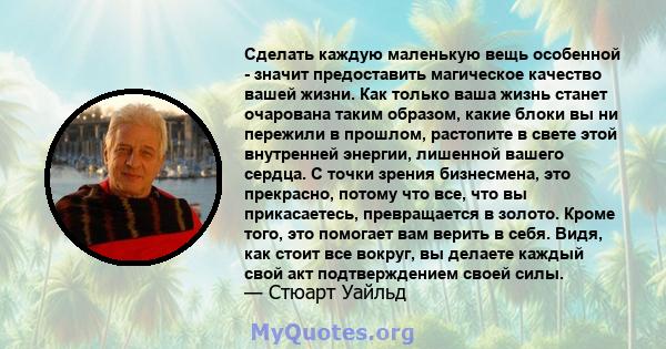 Сделать каждую маленькую вещь особенной - значит предоставить магическое качество вашей жизни. Как только ваша жизнь станет очарована таким образом, какие блоки вы ни пережили в прошлом, растопите в свете этой