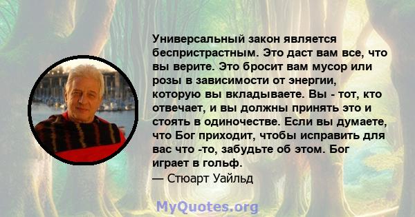 Универсальный закон является беспристрастным. Это даст вам все, что вы верите. Это бросит вам мусор или розы в зависимости от энергии, которую вы вкладываете. Вы - тот, кто отвечает, и вы должны принять это и стоять в