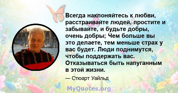 Всегда наклоняйтесь к любви, расстраивайте людей, простите и забывайте, и будьте добры, очень добры; Чем больше вы это делаете, тем меньше страх у вас будет. Люди поднимутся, чтобы поддержать вас. Отказываться быть