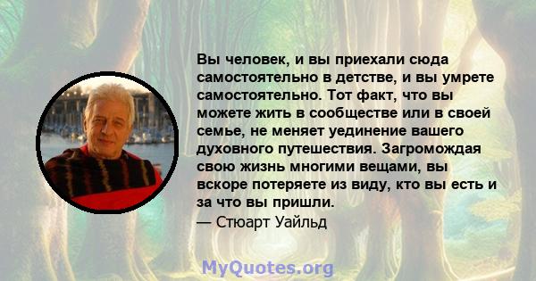 Вы человек, и вы приехали сюда самостоятельно в детстве, и вы умрете самостоятельно. Тот факт, что вы можете жить в сообществе или в своей семье, не меняет уединение вашего духовного путешествия. Загромождая свою жизнь