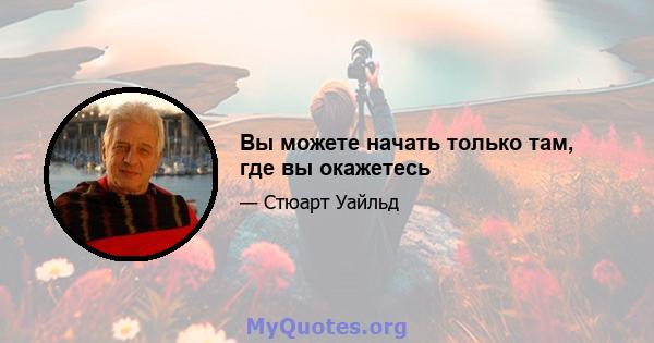 Вы можете начать только там, где вы окажетесь