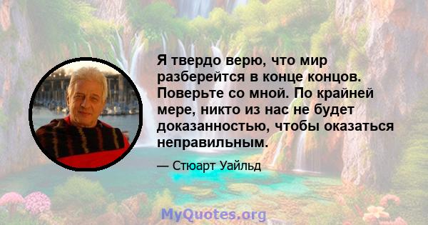 Я твердо верю, что мир разберейтся в конце концов. Поверьте со мной. По крайней мере, никто из нас не будет доказанностью, чтобы оказаться неправильным.