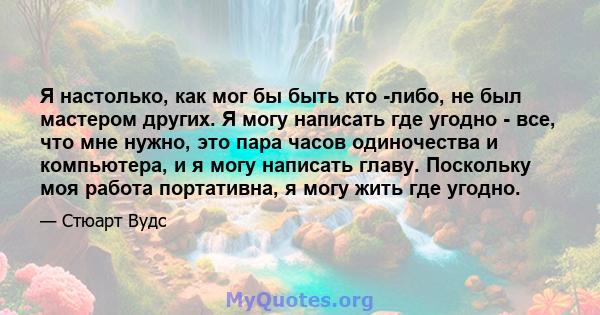 Я настолько, как мог бы быть кто -либо, не был мастером других. Я могу написать где угодно - все, что мне нужно, это пара часов одиночества и компьютера, и я могу написать главу. Поскольку моя работа портативна, я могу