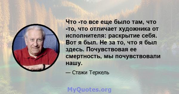 Что -то все еще было там, что -то, что отличает художника от исполнителя: раскрытие себя. Вот я был. Не за то, что я был здесь. Почувствовая ее смертность, мы почувствовали нашу.