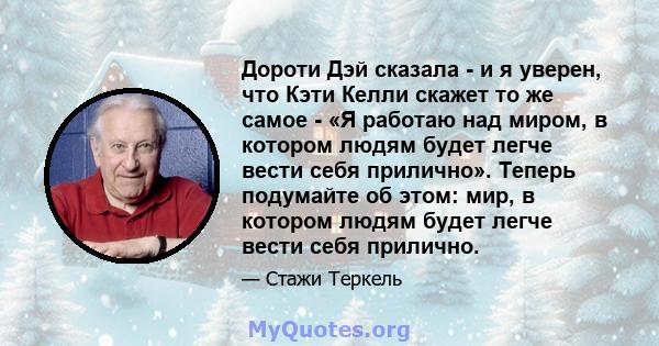 Дороти Дэй сказала - и я уверен, что Кэти Келли скажет то же самое - «Я работаю над миром, в котором людям будет легче вести себя прилично». Теперь подумайте об этом: мир, в котором людям будет легче вести себя прилично.