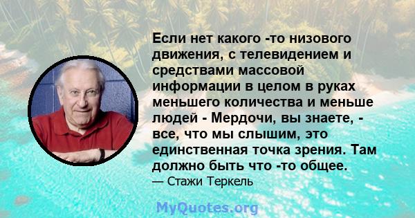 Если нет какого -то низового движения, с телевидением и средствами массовой информации в целом в руках меньшего количества и меньше людей - Мердочи, вы знаете, - все, что мы слышим, это единственная точка зрения. Там