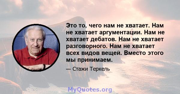 Это то, чего нам не хватает. Нам не хватает аргументации. Нам не хватает дебатов. Нам не хватает разговорного. Нам не хватает всех видов вещей. Вместо этого мы принимаем.