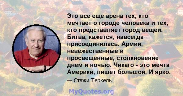 Это все еще арена тех, кто мечтает о городе человека и тех, кто представляет город вещей. Битва, кажется, навсегда присоединилась. Армии, невежественные и просвещенные, столкновение днем ​​и ночью. Чикаго - это мечта