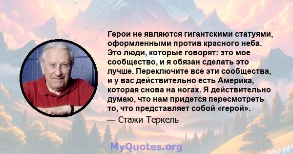 Герои не являются гигантскими статуями, оформленными против красного неба. Это люди, которые говорят: это мое сообщество, и я обязан сделать это лучше. Переключите все эти сообщества, и у вас действительно есть Америка, 