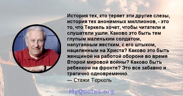 История тех, кто теряет эти другие слезы, история тех анонимных миллионов, - это то, что Теркель хочет, чтобы читатели и слушатели ушли. Каково это быть тем глупым маленьким солдатом, напуганным жестким, с его штыком,