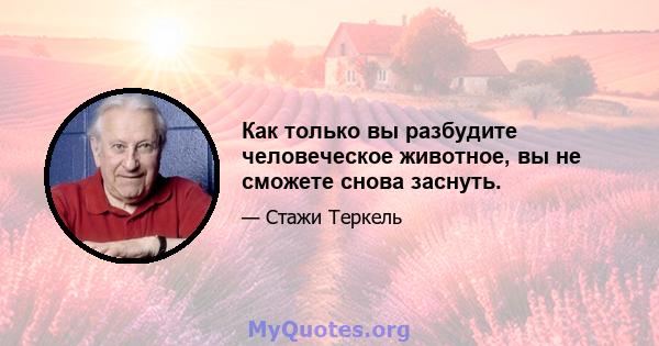 Как только вы разбудите человеческое животное, вы не сможете снова заснуть.