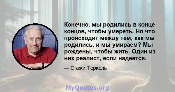 Конечно, мы родились в конце концов, чтобы умереть. Но что происходит между тем, как мы родились, и мы умираем? Мы рождены, чтобы жить. Один из них реалист, если надеется.