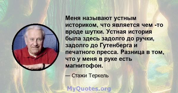 Меня называют устным историком, что является чем -то вроде шутки. Устная история была здесь задолго до ручки, задолго до Гутенберга и печатного пресса. Разница в том, что у меня в руке есть магнитофон.