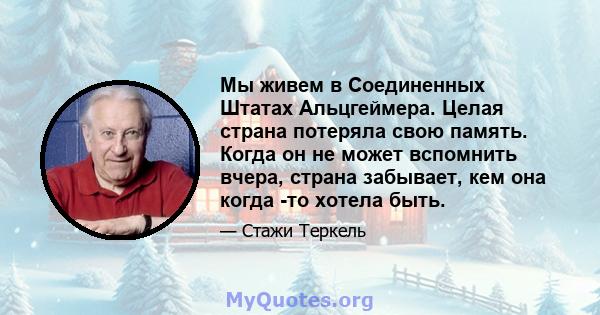 Мы живем в Соединенных Штатах Альцгеймера. Целая страна потеряла свою память. Когда он не может вспомнить вчера, страна забывает, кем она когда -то хотела быть.